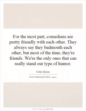 For the most part, comedians are pretty friendly with each other. They always say they badmouth each other, but most of the time, they're friends. We're the only ones that can really stand our type of humor Picture Quote #1