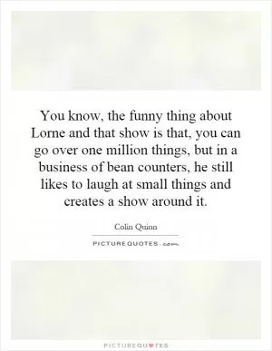 You know, the funny thing about Lorne and that show is that, you can go over one million things, but in a business of bean counters, he still likes to laugh at small things and creates a show around it Picture Quote #1