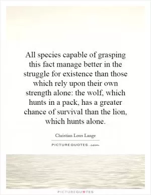 All species capable of grasping this fact manage better in the struggle for existence than those which rely upon their own strength alone: the wolf, which hunts in a pack, has a greater chance of survival than the lion, which hunts alone Picture Quote #1