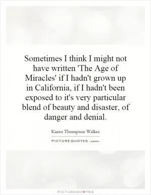 Sometimes I think I might not have written 'The Age of Miracles' if I hadn't grown up in California, if I hadn't been exposed to it's very particular blend of beauty and disaster, of danger and denial Picture Quote #1