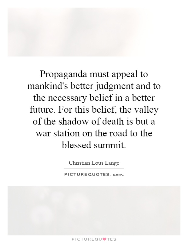 Propaganda must appeal to mankind's better judgment and to the necessary belief in a better future. For this belief, the valley of the shadow of death is but a war station on the road to the blessed summit Picture Quote #1