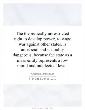 The theoretically unrestricted right to develop power, to wage war against other states, is antisocial and is doubly dangerous, because the state as a mass entity represents a low moral and intellectual level Picture Quote #1
