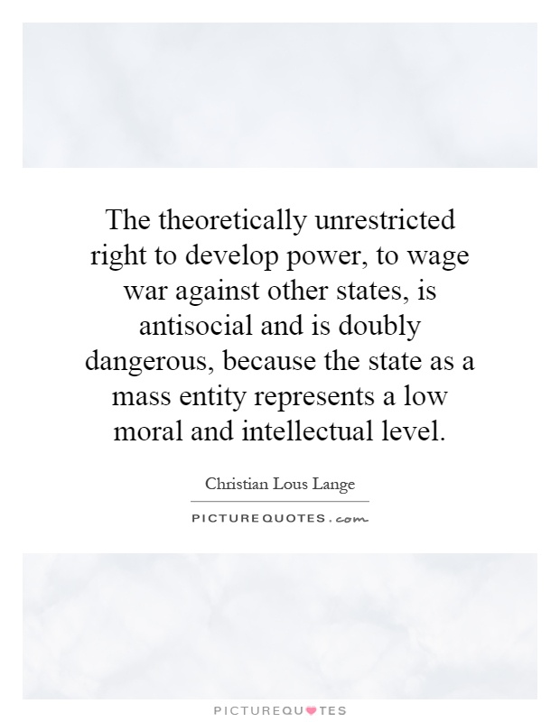 The theoretically unrestricted right to develop power, to wage war against other states, is antisocial and is doubly dangerous, because the state as a mass entity represents a low moral and intellectual level Picture Quote #1