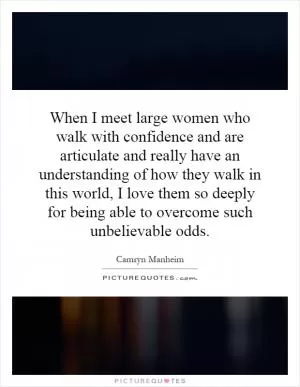 When I meet large women who walk with confidence and are articulate and really have an understanding of how they walk in this world, I love them so deeply for being able to overcome such unbelievable odds Picture Quote #1