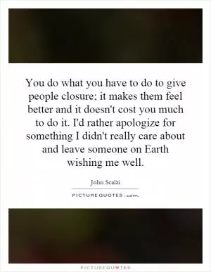 You do what you have to do to give people closure; it makes them feel better and it doesn't cost you much to do it. I'd rather apologize for something I didn't really care about and leave someone on Earth wishing me well Picture Quote #1