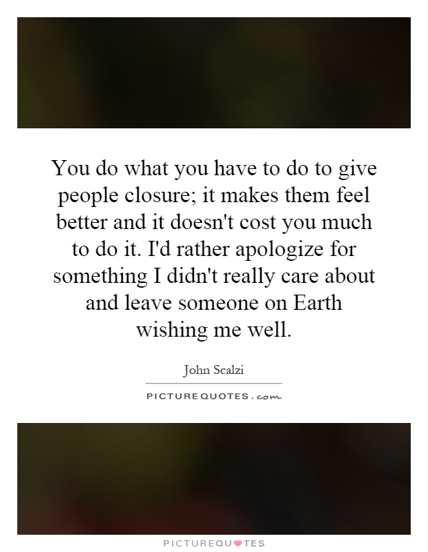 You do what you have to do to give people closure; it makes them feel better and it doesn't cost you much to do it. I'd rather apologize for something I didn't really care about and leave someone on Earth wishing me well Picture Quote #1