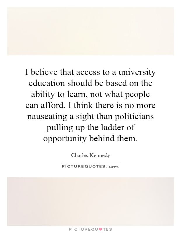I believe that access to a university education should be based on the ability to learn, not what people can afford. I think there is no more nauseating a sight than politicians pulling up the ladder of opportunity behind them Picture Quote #1