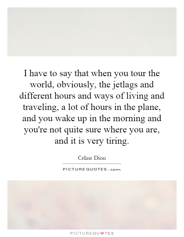 I have to say that when you tour the world, obviously, the jetlags and different hours and ways of living and traveling, a lot of hours in the plane, and you wake up in the morning and you're not quite sure where you are, and it is very tiring Picture Quote #1