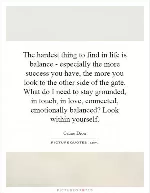 The hardest thing to find in life is balance - especially the more success you have, the more you look to the other side of the gate. What do I need to stay grounded, in touch, in love, connected, emotionally balanced? Look within yourself Picture Quote #1