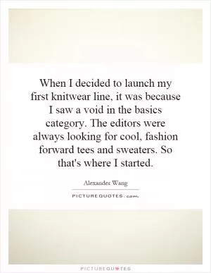 When I decided to launch my first knitwear line, it was because I saw a void in the basics category. The editors were always looking for cool, fashion forward tees and sweaters. So that's where I started Picture Quote #1