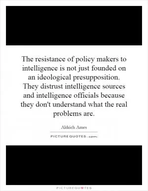 The resistance of policy makers to intelligence is not just founded on an ideological presupposition. They distrust intelligence sources and intelligence officials because they don't understand what the real problems are Picture Quote #1