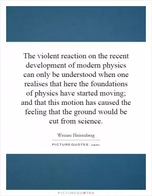 The violent reaction on the recent development of modern physics can only be understood when one realises that here the foundations of physics have started moving; and that this motion has caused the feeling that the ground would be cut from science Picture Quote #1