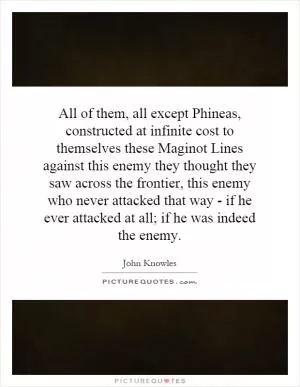 All of them, all except Phineas, constructed at infinite cost to themselves these Maginot Lines against this enemy they thought they saw across the frontier, this enemy who never attacked that way - if he ever attacked at all; if he was indeed the enemy Picture Quote #1