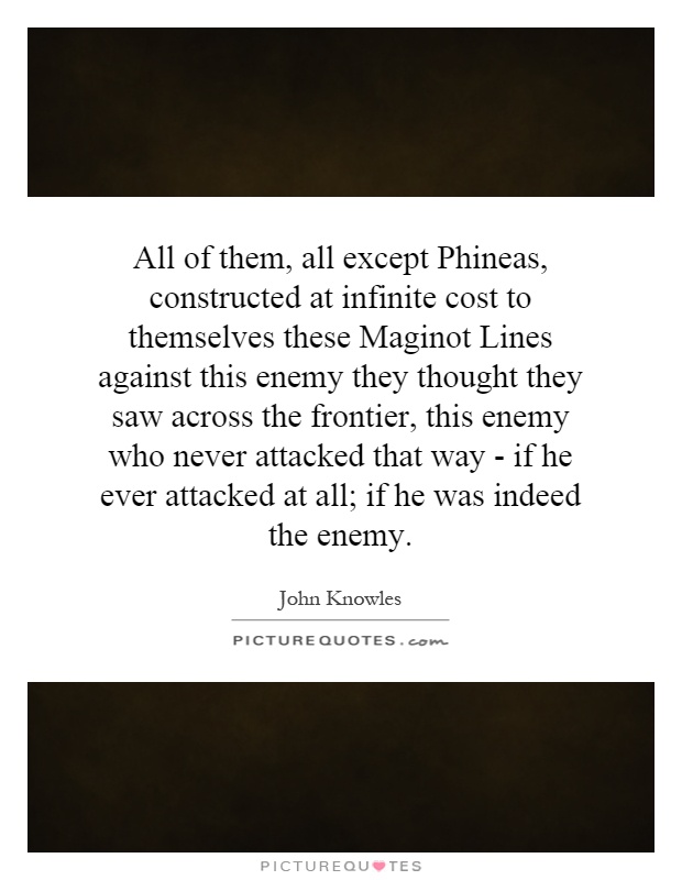 All of them, all except Phineas, constructed at infinite cost to themselves these Maginot Lines against this enemy they thought they saw across the frontier, this enemy who never attacked that way - if he ever attacked at all; if he was indeed the enemy Picture Quote #1