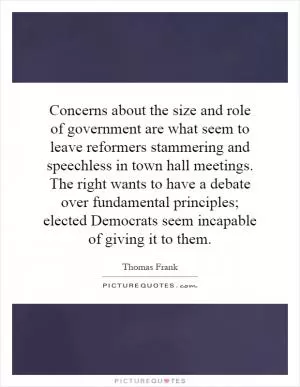Concerns about the size and role of government are what seem to leave reformers stammering and speechless in town hall meetings. The right wants to have a debate over fundamental principles; elected Democrats seem incapable of giving it to them Picture Quote #1