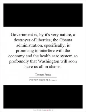 Government is, by it's very nature, a destroyer of liberties; the Obama administration, specifically, is promising to interfere with the economy and the health care system so profoundly that Washington will soon have us all in chains Picture Quote #1