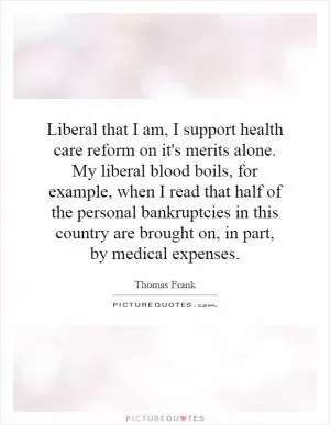 Liberal that I am, I support health care reform on it's merits alone. My liberal blood boils, for example, when I read that half of the personal bankruptcies in this country are brought on, in part, by medical expenses Picture Quote #1