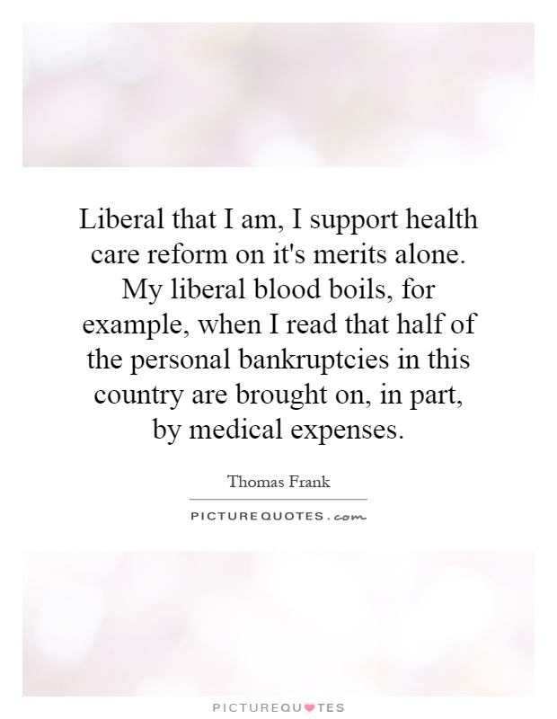Liberal that I am, I support health care reform on it's merits alone. My liberal blood boils, for example, when I read that half of the personal bankruptcies in this country are brought on, in part, by medical expenses Picture Quote #1