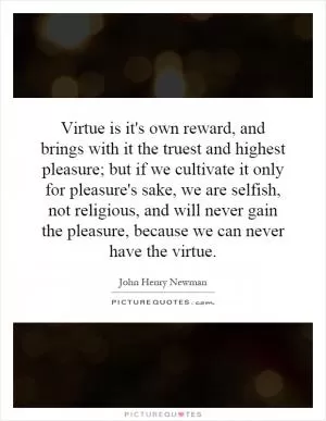 Virtue is it's own reward, and brings with it the truest and highest pleasure; but if we cultivate it only for pleasure's sake, we are selfish, not religious, and will never gain the pleasure, because we can never have the virtue Picture Quote #1