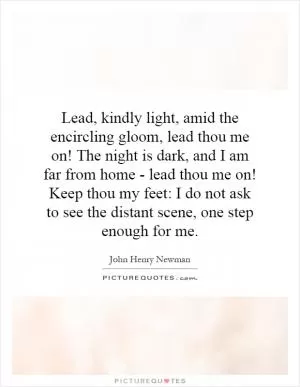 Lead, kindly light, amid the encircling gloom, lead thou me on! The night is dark, and I am far from home - lead thou me on! Keep thou my feet: I do not ask to see the distant scene, one step enough for me Picture Quote #1