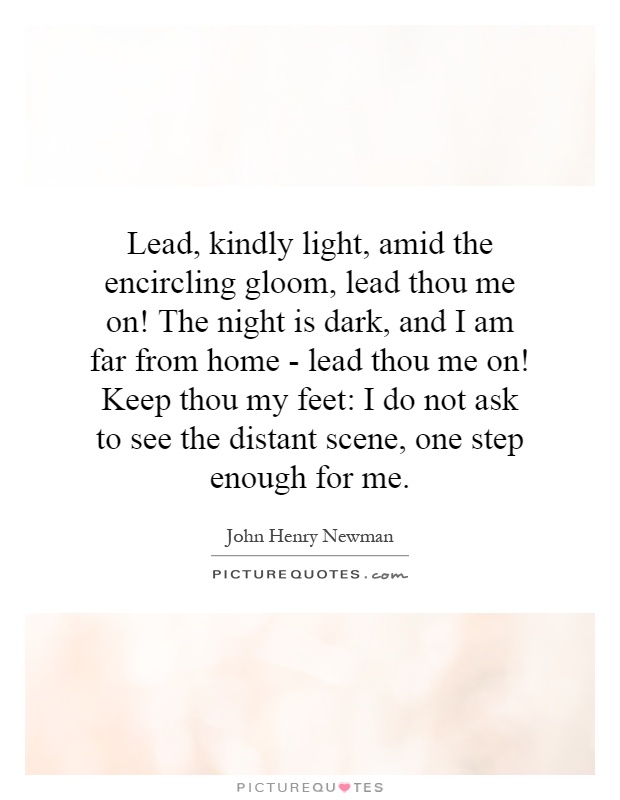 Lead, kindly light, amid the encircling gloom, lead thou me on! The night is dark, and I am far from home - lead thou me on! Keep thou my feet: I do not ask to see the distant scene, one step enough for me Picture Quote #1