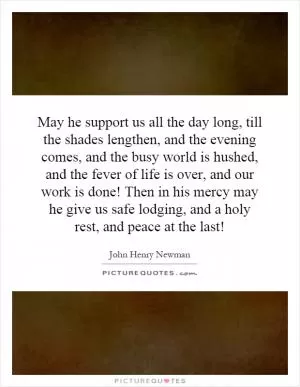 May he support us all the day long, till the shades lengthen, and the evening comes, and the busy world is hushed, and the fever of life is over, and our work is done! Then in his mercy may he give us safe lodging, and a holy rest, and peace at the last! Picture Quote #1