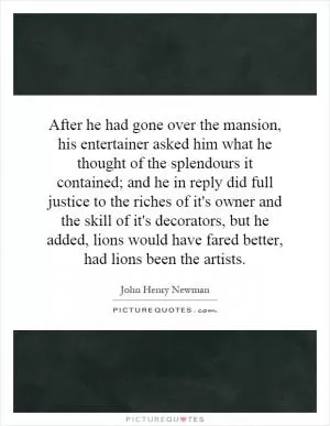 After he had gone over the mansion, his entertainer asked him what he thought of the splendours it contained; and he in reply did full justice to the riches of it's owner and the skill of it's decorators, but he added, lions would have fared better, had lions been the artists Picture Quote #1