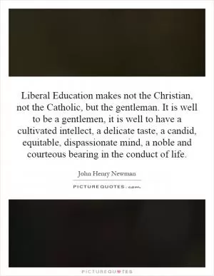 Liberal Education makes not the Christian, not the Catholic, but the gentleman. It is well to be a gentlemen, it is well to have a cultivated intellect, a delicate taste, a candid, equitable, dispassionate mind, a noble and courteous bearing in the conduct of life Picture Quote #1