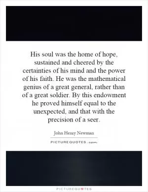 His soul was the home of hope, sustained and cheered by the certainties of his mind and the power of his faith. He was the mathematical genius of a great general, rather than of a great soldier. By this endowment he proved himself equal to the unexpected, and that with the precision of a seer Picture Quote #1