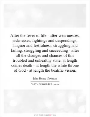 After the fever of life - after wearinesses, sicknesses, fightings and despondings, languor and fretfulness, struggling and failing, struggling and succeeding - after all the changes and chances of this troubled and unhealthy state, at length comes death - at length the white throne of God - at length the beatific vision Picture Quote #1