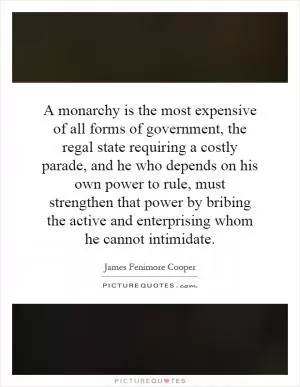 A monarchy is the most expensive of all forms of government, the regal state requiring a costly parade, and he who depends on his own power to rule, must strengthen that power by bribing the active and enterprising whom he cannot intimidate Picture Quote #1