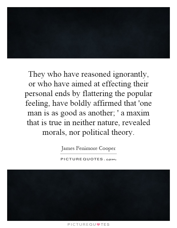 They who have reasoned ignorantly, or who have aimed at effecting their personal ends by flattering the popular feeling, have boldly affirmed that 'one man is as good as another; ' a maxim that is true in neither nature, revealed morals, nor political theory Picture Quote #1