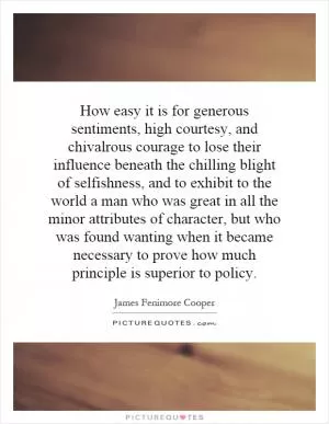 How easy it is for generous sentiments, high courtesy, and chivalrous courage to lose their influence beneath the chilling blight of selfishness, and to exhibit to the world a man who was great in all the minor attributes of character, but who was found wanting when it became necessary to prove how much principle is superior to policy Picture Quote #1