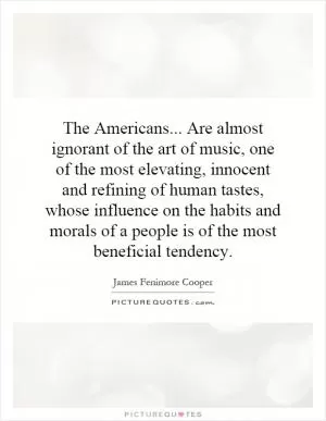 The Americans... Are almost ignorant of the art of music, one of the most elevating, innocent and refining of human tastes, whose influence on the habits and morals of a people is of the most beneficial tendency Picture Quote #1