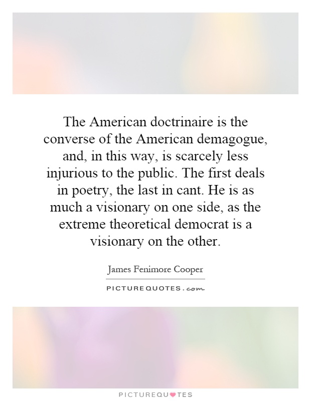 The American doctrinaire is the converse of the American demagogue, and, in this way, is scarcely less injurious to the public. The first deals in poetry, the last in cant. He is as much a visionary on one side, as the extreme theoretical democrat is a visionary on the other Picture Quote #1