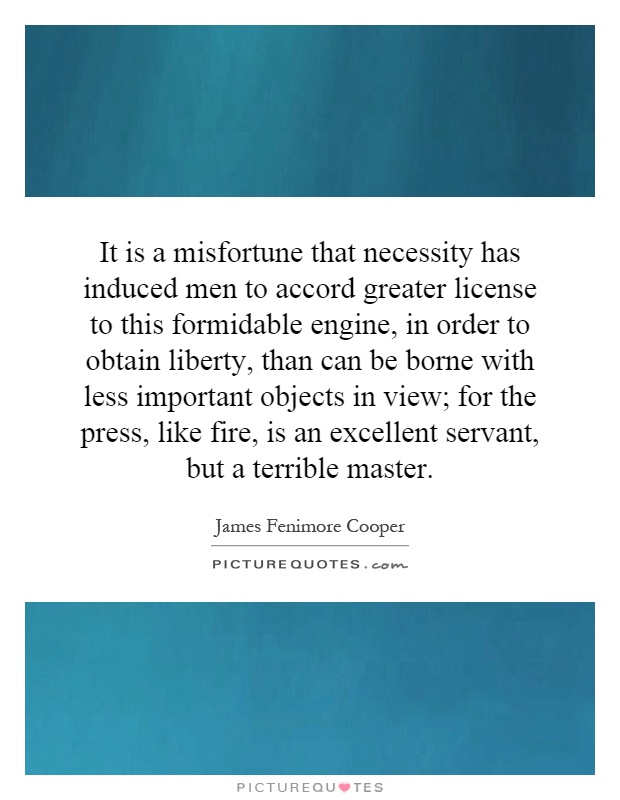 It is a misfortune that necessity has induced men to accord greater license to this formidable engine, in order to obtain liberty, than can be borne with less important objects in view; for the press, like fire, is an excellent servant, but a terrible master Picture Quote #1