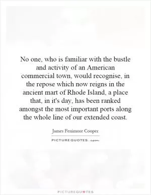 No one, who is familiar with the bustle and activity of an American commercial town, would recognise, in the repose which now reigns in the ancient mart of Rhode Island, a place that, in it's day, has been ranked amongst the most important ports along the whole line of our extended coast Picture Quote #1