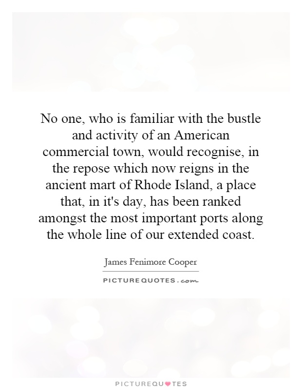 No one, who is familiar with the bustle and activity of an American commercial town, would recognise, in the repose which now reigns in the ancient mart of Rhode Island, a place that, in it's day, has been ranked amongst the most important ports along the whole line of our extended coast Picture Quote #1