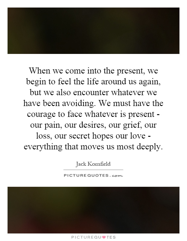 When we come into the present, we begin to feel the life around us again, but we also encounter whatever we have been avoiding. We must have the courage to face whatever is present - our pain, our desires, our grief, our loss, our secret hopes our love - everything that moves us most deeply Picture Quote #1