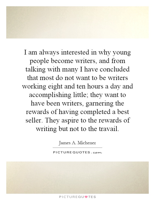 I am always interested in why young people become writers, and from talking with many I have concluded that most do not want to be writers working eight and ten hours a day and accomplishing little; they want to have been writers, garnering the rewards of having completed a best seller. They aspire to the rewards of writing but not to the travail Picture Quote #1