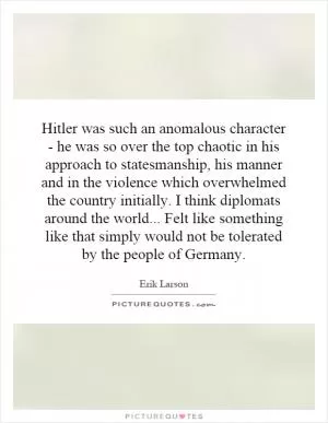 Hitler was such an anomalous character - he was so over the top chaotic in his approach to statesmanship, his manner and in the violence which overwhelmed the country initially. I think diplomats around the world... Felt like something like that simply would not be tolerated by the people of Germany Picture Quote #1