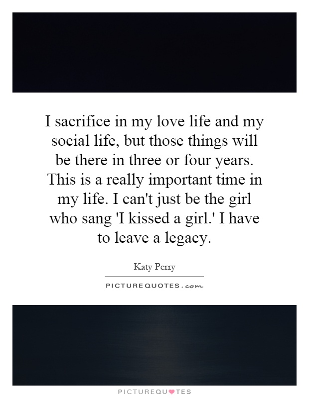 I sacrifice in my love life and my social life, but those things will be there in three or four years. This is a really important time in my life. I can't just be the girl who sang 'I kissed a girl.' I have to leave a legacy Picture Quote #1