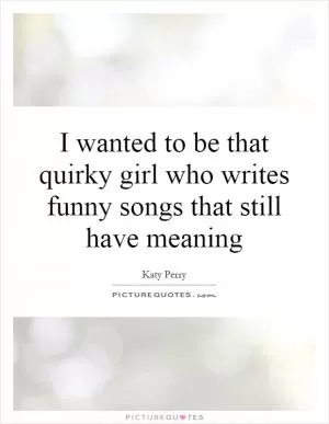I wanted to be that quirky girl who writes funny songs that still have meaning Picture Quote #1