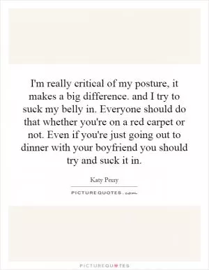 I'm really critical of my posture, it makes a big difference. and I try to suck my belly in. Everyone should do that whether you're on a red carpet or not. Even if you're just going out to dinner with your boyfriend you should try and suck it in Picture Quote #1