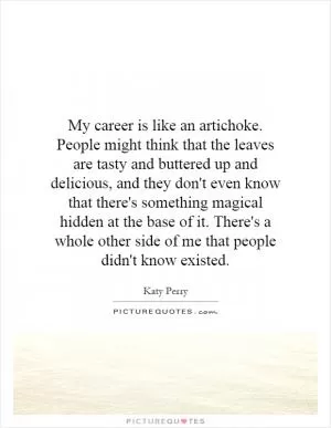 My career is like an artichoke. People might think that the leaves are tasty and buttered up and delicious, and they don't even know that there's something magical hidden at the base of it. There's a whole other side of me that people didn't know existed Picture Quote #1