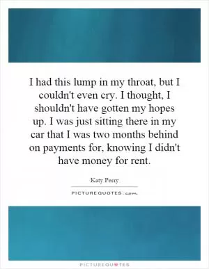 I had this lump in my throat, but I couldn't even cry. I thought, I shouldn't have gotten my hopes up. I was just sitting there in my car that I was two months behind on payments for, knowing I didn't have money for rent Picture Quote #1