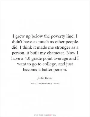 I grew up below the poverty line; I didn't have as much as other people did. I think it made me stronger as a person, it built my character. Now I have a 4.0 grade point average and I want to go to college, and just become a better person Picture Quote #1