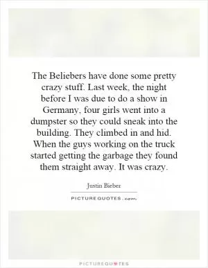 The Beliebers have done some pretty crazy stuff. Last week, the night before I was due to do a show in Germany, four girls went into a dumpster so they could sneak into the building. They climbed in and hid. When the guys working on the truck started getting the garbage they found them straight away. It was crazy Picture Quote #1