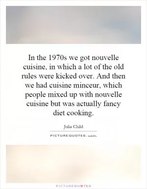 In the 1970s we got nouvelle cuisine, in which a lot of the old rules were kicked over. And then we had cuisine minceur, which people mixed up with nouvelle cuisine but was actually fancy diet cooking Picture Quote #1