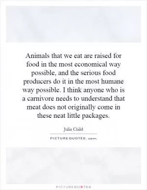 Animals that we eat are raised for food in the most economical way possible, and the serious food producers do it in the most humane way possible. I think anyone who is a carnivore needs to understand that meat does not originally come in these neat little packages Picture Quote #1